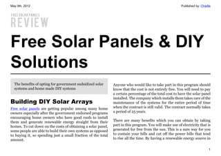 May 9th, 2012                                                                                             Published by: Charlie




Free Solar Panels & DIY
Solutions
  The benefits of opting for government sudsidized solar       Anyone who would like to take part in this program should
  systems and home made DIY systems                            know that the cost is not entirely free. You will need to pay
                                                               a certain percentage of the total cost to have the solar panel
                                                               installed. The company which installs them takes care of the
Building DIY Solar Arrays                                      maintenance of the systems for the entire period of time
Free solar panels are getting popular among many home          when the contract is still valid. The contract normally takes
owners especially after the government endorsed programs       a period of 25 years.
encouraging home owners who have good roofs to install
them and generate renewable energy straight from their         There are many benefits which you can obtain by taking
homes. To cut down on the costs of obtaining a solar panel,    part in this program. You will make use of electricity that is
some people are able to build their own systems as opposed     generated for free from the sun. This is a sure way for you
to buying it, so spending just a small fraction of the total   to contain your bills and cut off the power bills that tend
amount.                                                        to rise all the time. By having a renewable energy source in

                                                                                                                             1
 