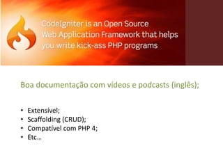 Boa documentação com vídeos e podcasts (inglês);

•   Extensível;
•   Scaffolding (CRUD);
•   Compatível com PHP 4;
•   Etc…
 