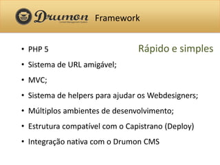 Framework


• PHP 5                         Rápido e simples
• Sistema de URL amigável;
• MVC;
• Sistema de helpers para ajudar os Webdesigners;
• Múltiplos ambientes de desenvolvimento;
• Estrutura compatível com o Capistrano (Deploy)
• Integração nativa com o Drumon CMS
 