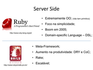Server Side
                                            • Extremamente OO; (não tem primitivo)
                                            • Foco na simplicidade;
                                            • Boom em 2005;
       http://www.ruby-lang.org/pt/
                                            • Domain-specific Language – DSL;


                                      • Meta-Framework;
                                      • Aumento na produtividade: DRY e CoC;
                                      • Rake;

http://www.rubyonrails.pro.br/
                                      • Escalável;
 