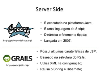 Server Side

                                • É executado na plataforma Java;
                                • É uma linguagem de Script;
                                • Dinâmica e fotemente tipada;
http://groovy.codehaus.org/     • Lançada em 2007;


                              • Possui algumas caraterísticas de JSP;
                              • Baseado na estrutura do Rails;

  http://www.grails.org/
                              • Utiliza XML na configuração;
                              • Reusa o Spring e Hibernate;
 