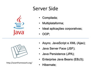 Server Side
                              • Compilada;
                              • Multiplataforma;
                              • Ideal aplicações corporativas;
                              • OOP;

                              • Async. JavaScript e XML (Ajax);
                              • Java Server Face (JSF);
                              • Java Persistence (JPA);
                              • Enterprise Java Beans (EBJ3);
http://seamframework.org/
                              • Hibernate;
 