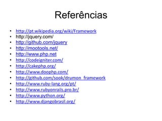 Referências
•   http://pt.wikipedia.org/wiki/Framework
•   http://jquery.com/
•   http://github.com/jquery
•   http://mootools.net/
•   http://www.php.net
•   http://codeigniter.com/
•   http://cakephp.org/
•   http://www.doophp.com/
•   http://github.com/sook/drumon_framework
•   http://www.ruby-lang.org/pt/
•   http://www.rubyonrails.pro.br/
•   http://www.python.org/
•   http://www.djangobrasil.org/
 