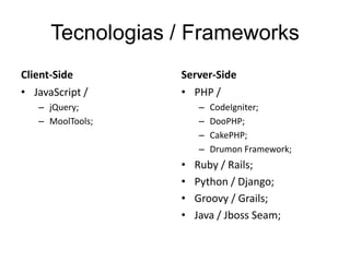 Tecnologias / Frameworks
Client-Side       Server-Side
• JavaScript /    • PHP /
   – jQuery;          –   CodeIgniter;
   – MoolTools;       –   DooPHP;
                      –   CakePHP;
                      –   Drumon Framework;
                  •   Ruby / Rails;
                  •   Python / Django;
                  •   Groovy / Grails;
                  •   Java / Jboss Seam;
 