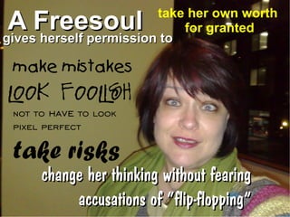 take her own worth
A Freesoul
gives herself permission to
                            for granted


 make mistakes
look foolish
 not to have to look
 pixel perfect

 take risks
      change her thinking without fearing
           accusations of “flip-flopping”
 