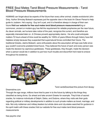 FREE Soul Mates Tarot Blood Pressure Measurements - Tarot
Blood Pressure Measurements
HUMANS can forget about be experts of the future than every other animal, creates evolutionist John
Grey. Author Shmuley Boteach expresses just the opposite view in the book An Clever Person's Help
guide to Judaism. He's saying : Guy isn't a pet, and it is therefore always in charge of their own
future.Visit our website for free soul mates tarot blood pressure measurementsKing or
commoner, ancient or modern-guy has felt the requirement for reliable prophecies per the near future.
As clever animals, we humans take notice of the past, recognize the current, and therefore are
especially interested later on. A Chinese proverb appropriately claims : He who could anticipate
matters 72 hours ahead of time could be wealthy for 1000's of years.Others through history have felt
helpless simply because they suspected that supernatural forces controlled their future. The
traditional Greeks, claims Boteach, were enthusiastic about the assumption all hope was futile since
guy couldn't overcome predetermined future. They believed the future of each and every person was
made the decision by capricious goddesses. These goddesses, they thought, made the decision
when a person would die in addition to just how much trouble and discomfort he'd need to endure
throughout his existence.




                                                          Tarot cardsDownload this picture from &copy
Dreamstime.com
Through the age range, millions have tried to peer in to the future by talking to the things they
classified as being divine. Go ahead and take ancient Greeks for example. They'd lots of sacred
oracles, for instance individuals of Delphi, Delos, and Dodona, where they visits ask their gods
regarding political or military developments in addition to such private matters as travel, marriage, and
kids. Not only nobleman and military leaders but whole clans and city-states searched for guidance in
the spirit realm with these oracles.Visit our website for free soul mates tarot blood pressure
measurements


free psychic chat
 