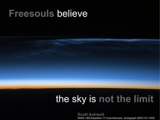 Freesouls believe.




          the sky is not the limit
               Scott Ashwell
               NASA / ISS Expedition 17 Crew Astronaut photograph ISS017-E-11632
 