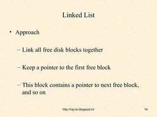 Linked List

• Approach

  – Link all free disk blocks together

  – Keep a pointer to the first free block

  – This block contains a pointer to next free block,
    and so on

                     http://raj-os.blogspot.in/         14
 