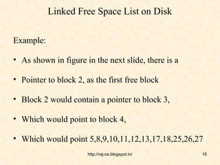 Linked Free Space List on Disk

Example:

• As shown in figure in the next slide, there is a

• Pointer to block 2, as the first free block

• Block 2 would contain a pointer to block 3,

• Which would point to block 4,

• Which would point 5,8,9,10,11,12,13,17,18,25,26,27
                      http://raj-os.blogspot.in/     15
 