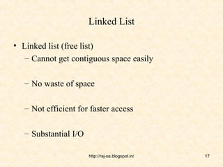 Linked List

• Linked list (free list)
   – Cannot get contiguous space easily

   – No waste of space

   – Not efficient for faster access

   – Substantial I/O

                       http://raj-os.blogspot.in/   17
 
