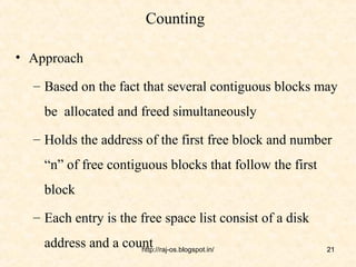Counting

• Approach

  – Based on the fact that several contiguous blocks may
    be allocated and freed simultaneously
  – Holds the address of the first free block and number
    “n” of free contiguous blocks that follow the first
    block
  – Each entry is the free space list consist of a disk
    address and a count
                     http://raj-os.blogspot.in/           21
 