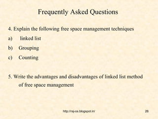 Frequently Asked Questions

4. Explain the following free space management techniques
a)   linked list
b)   Grouping
c)   Counting


5. Write the advantages and disadvantages of linked list method
     of free space management



                         http://raj-os.blogspot.in/               26
 