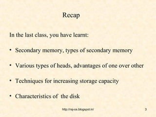 Recap

In the last class, you have learnt:

• Secondary memory, types of secondary memory

• Various types of heads, advantages of one over other

• Techniques for increasing storage capacity

• Characteristics of the disk

                       http://raj-os.blogspot.in/        3
 