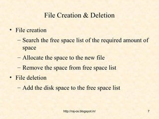 File Creation & Deletion

• File creation
   – Search the free space list of the required amount of
     space
   – Allocate the space to the new file
   – Remove the space from free space list
• File deletion
   – Add the disk space to the free space list


                      http://raj-os.blogspot.in/        7
 