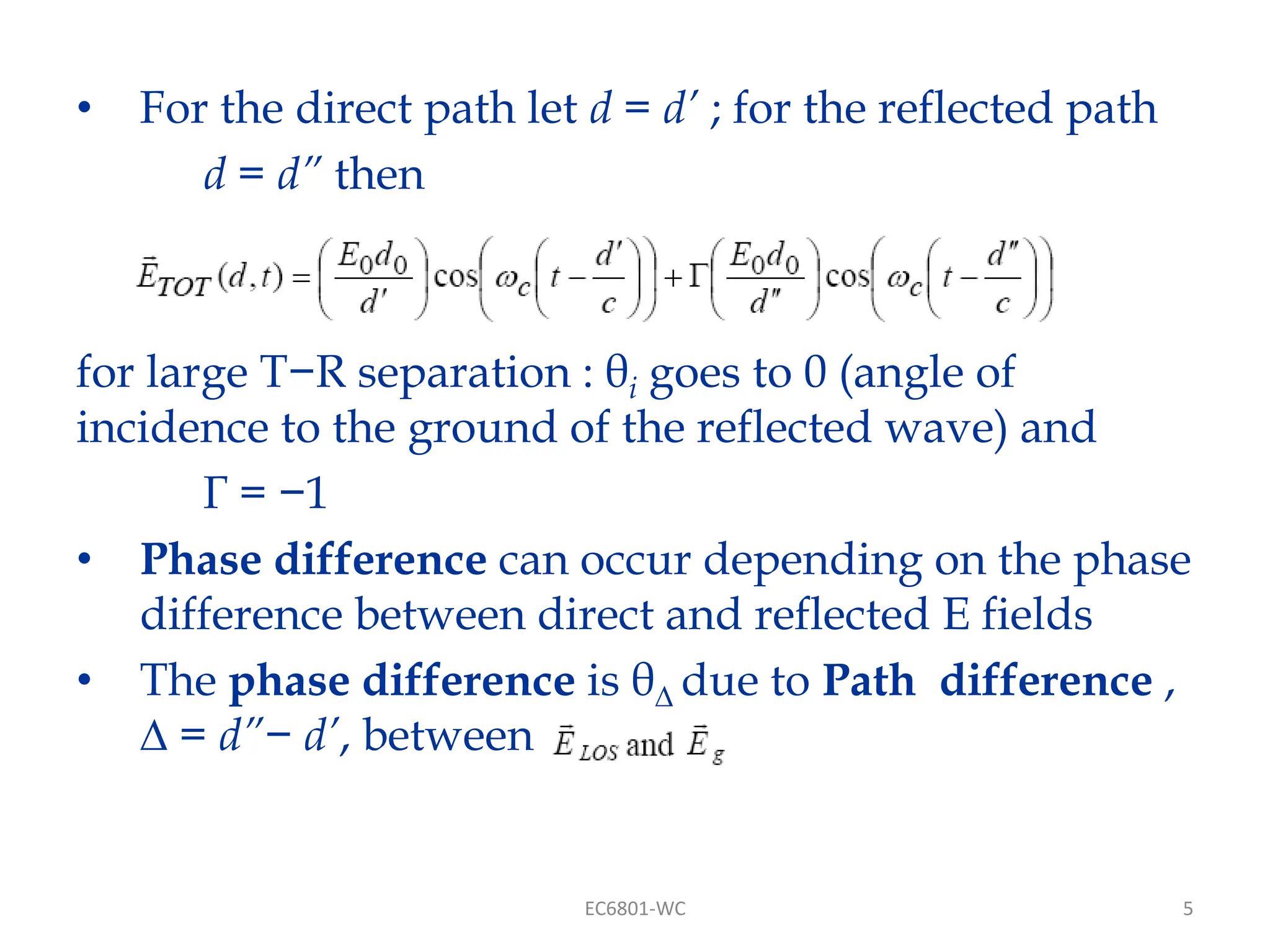 5
• For the direct path let d = d’ ; for the reflected path
d = d” then
for large T−R separation : θi goes to 0 (angle of
incidence to the ground of the reflected wave) and
Γ = −1
• Phase difference can occur depending on the phase
difference between direct and reflected E fields
• The phase difference is θ∆ due to Path difference ,
∆ = d”− d’, between
EC6801-WC
 