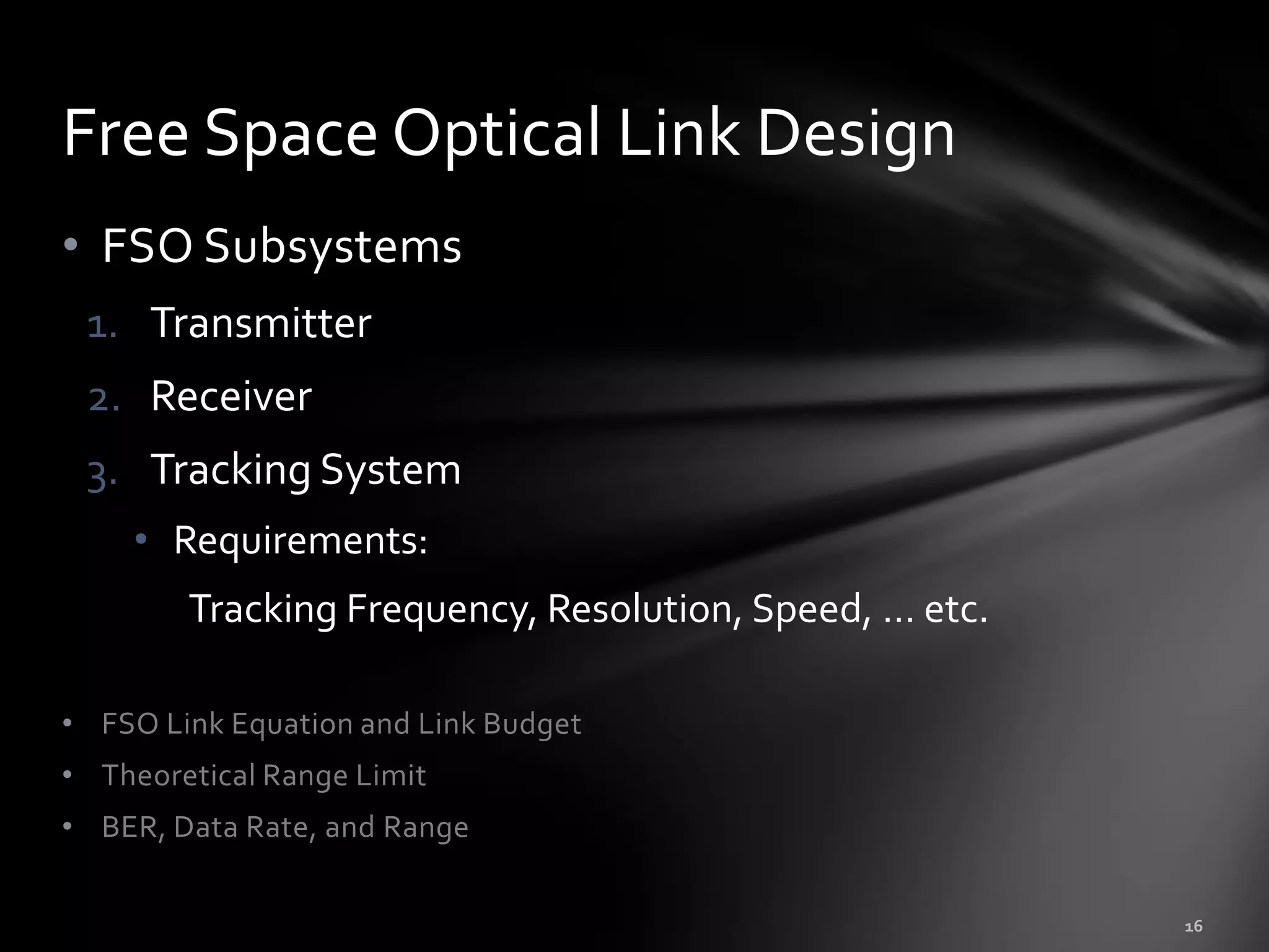 Free Space Optical Link Design
• FSO Subsystems
 1. Transmitter
 2. Receiver
 3. Tracking System
    • Requirements:
        Tracking Frequency, Resolution, Speed, … etc.

• FSO Link Equation and Link Budget
• Theoretical Range Limit
• BER, Data Rate, and Range
 
