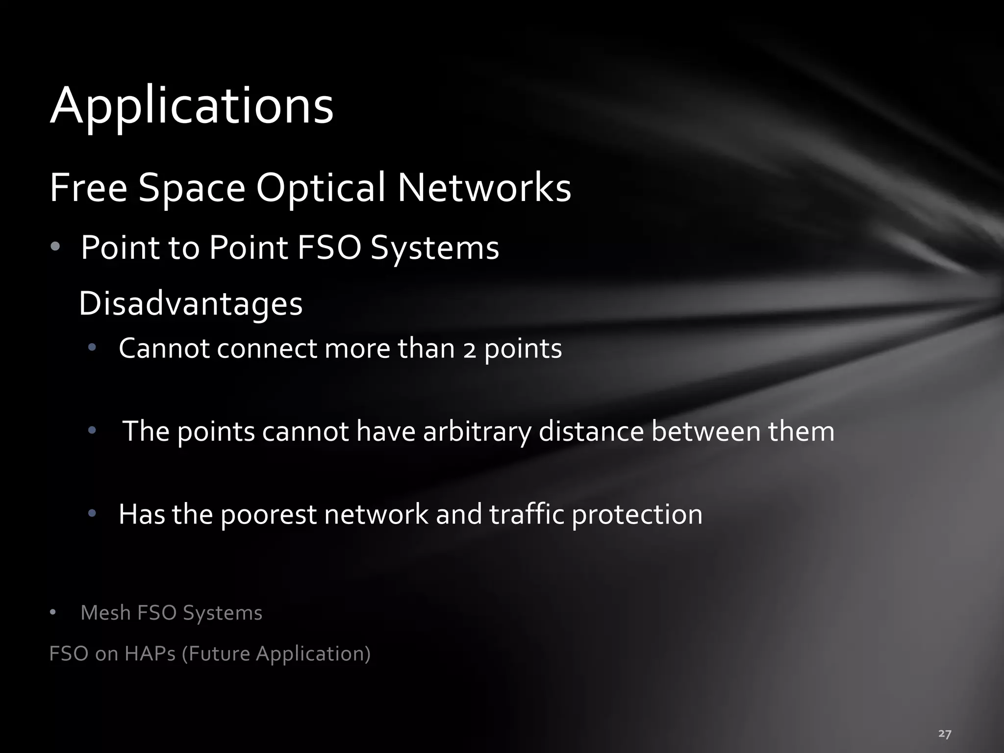 Applications
Free Space Optical Networks
• Point to Point FSO Systems
    Disadvantages
    • Cannot connect more than 2 points

    • The points cannot have arbitrary distance between them

    • Has the poorest network and traffic protection


•   Mesh FSO Systems
FSO on HAPs (Future Application)
 