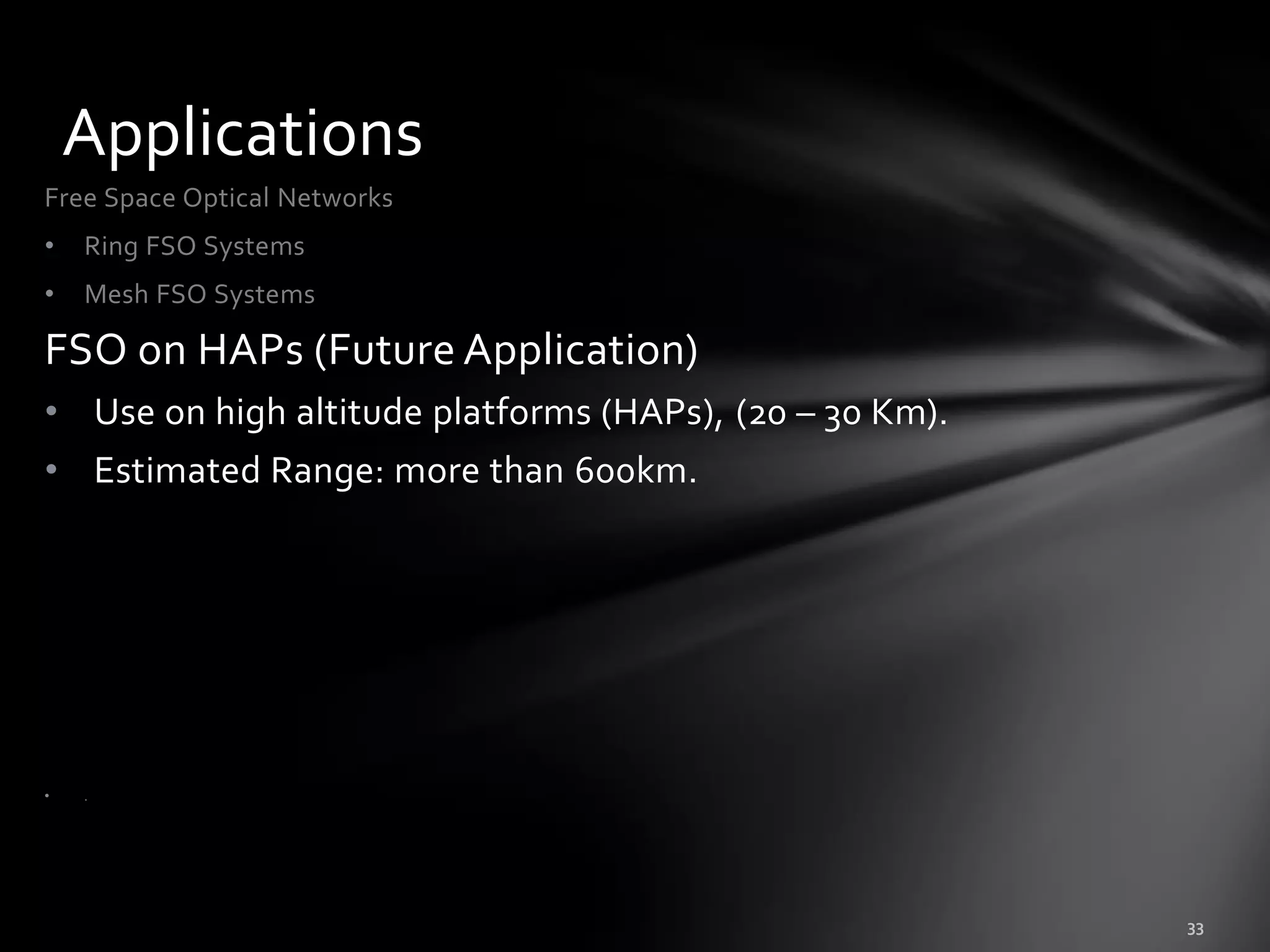 Applications
Free Space Optical Networks
•   Ring FSO Systems
•   Mesh FSO Systems

FSO on HAPs (Future Application)
• Use on high altitude platforms (HAPs), (20 – 30 Km).
• Estimated Range: more than 600km.




•   .
 