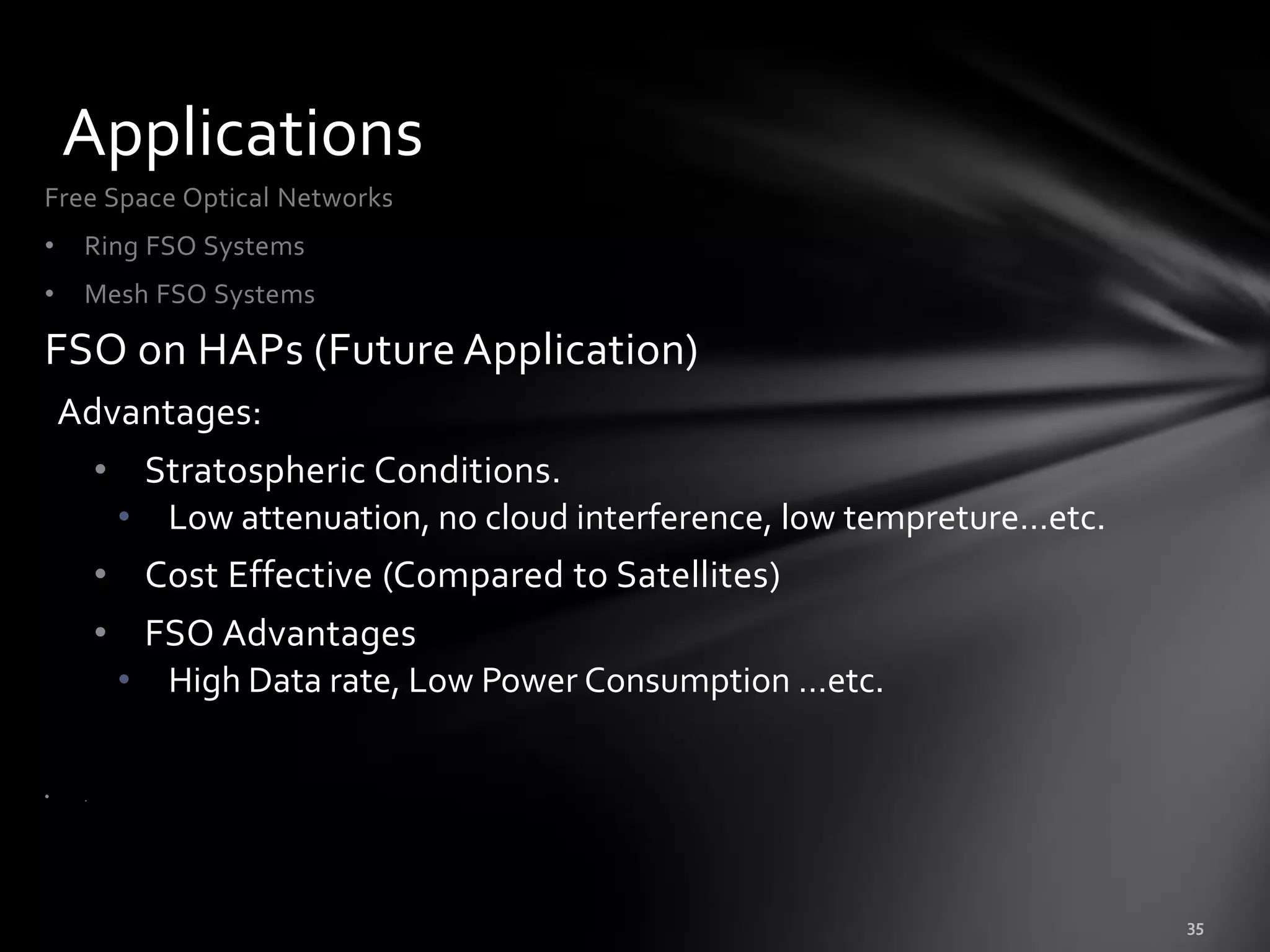 Applications
Free Space Optical Networks
•    Ring FSO Systems
•    Mesh FSO Systems

FSO on HAPs (Future Application)
    Advantages:
         • Stratospheric Conditions.
          • Low attenuation, no cloud interference, low tempreture…etc.
         • Cost Effective (Compared to Satellites)
         • FSO Advantages
          • High Data rate, Low Power Consumption …etc.

•    .
 