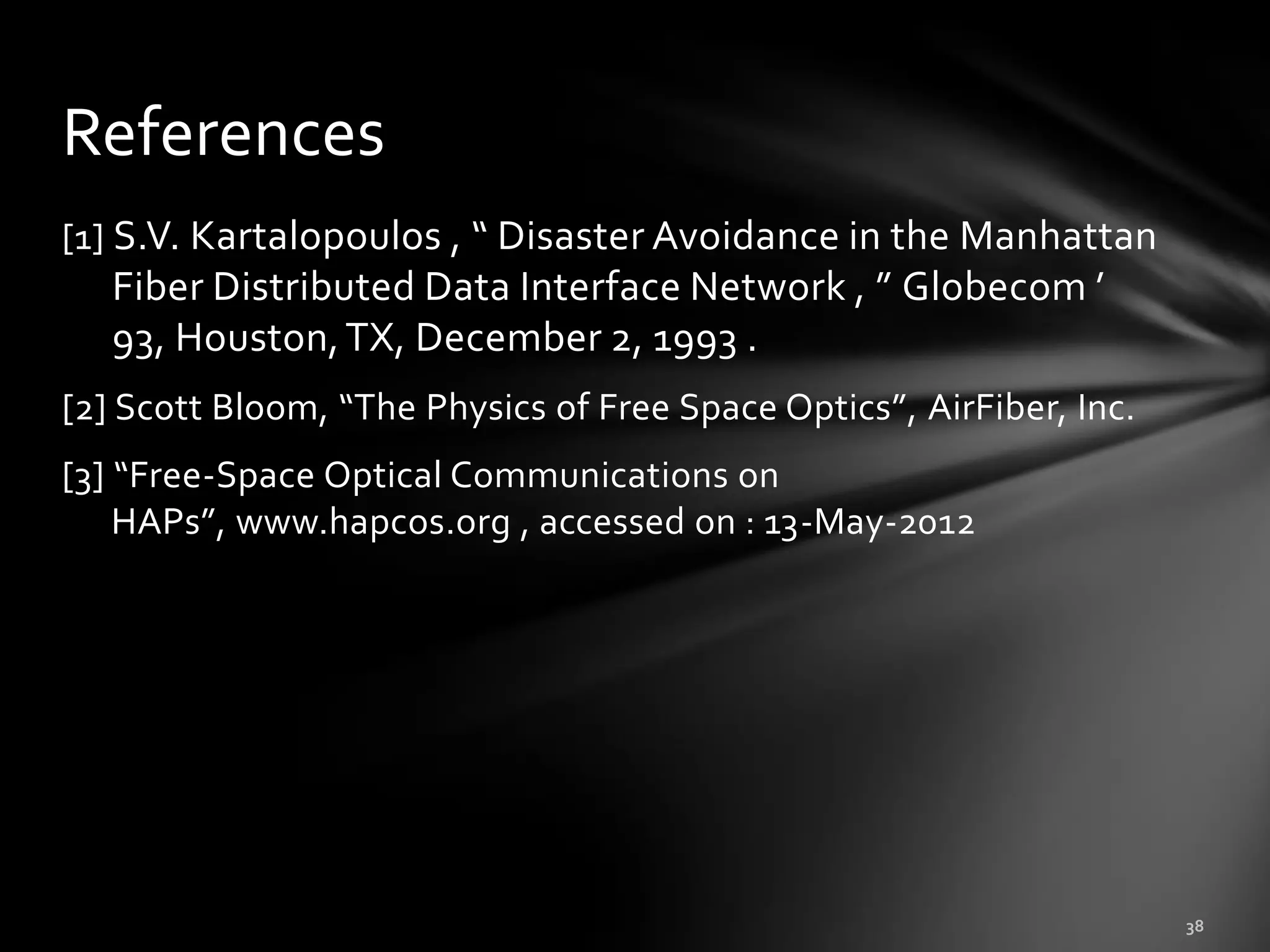 References
[1] S.V. Kartalopoulos , “ Disaster Avoidance in the Manhattan
   Fiber Distributed Data Interface Network , ” Globecom ’
   93, Houston, TX, December 2, 1993 .
[2] Scott Bloom, “The Physics of Free Space Optics”, AirFiber, Inc.
[3] “Free-Space Optical Communications on
    HAPs”, www.hapcos.org , accessed on : 13-May-2012
 