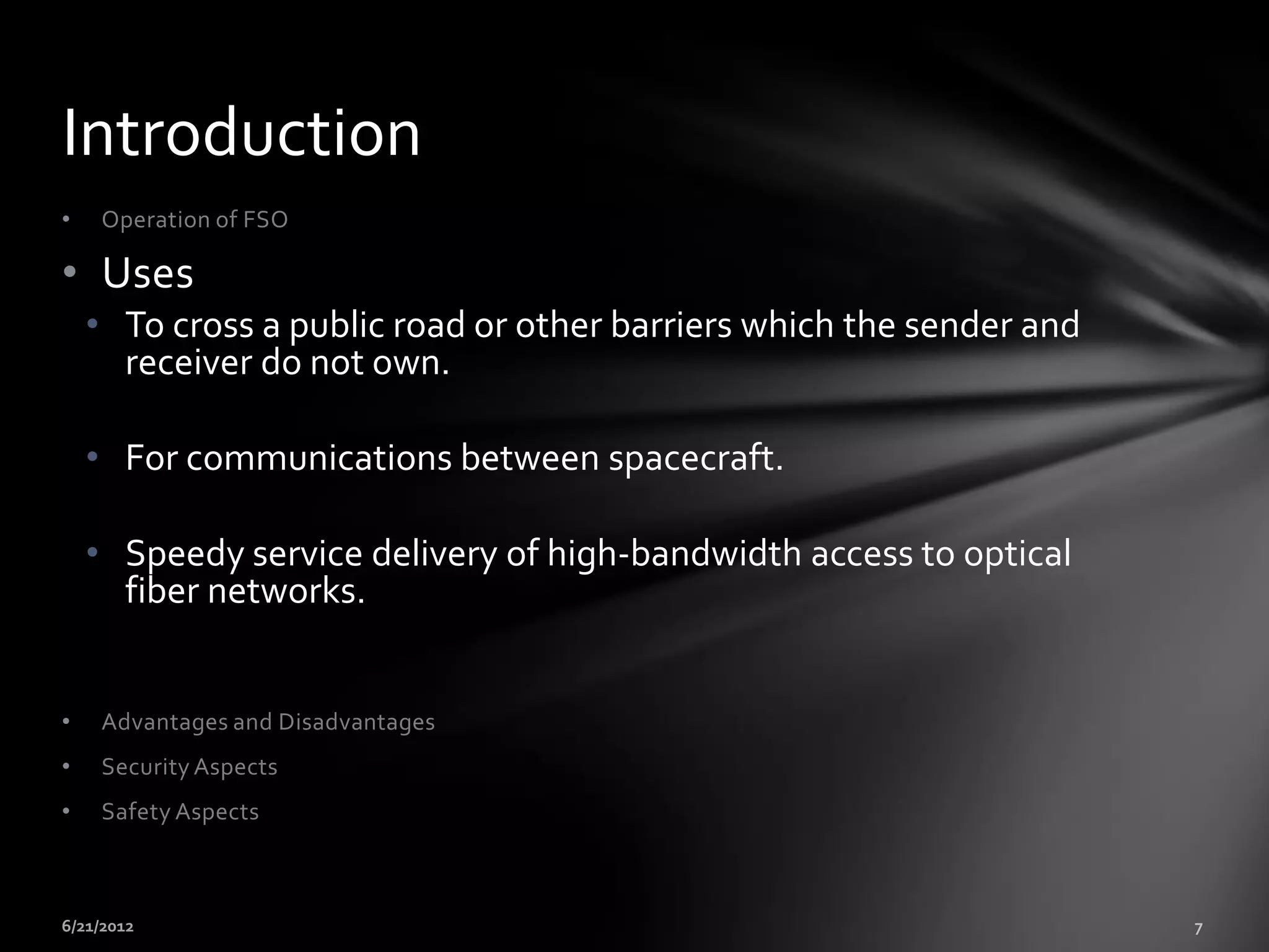 Introduction
•    Operation of FSO

• Uses
    • To cross a public road or other barriers which the sender and
      receiver do not own.

    • For communications between spacecraft.

    • Speedy service delivery of high-bandwidth access to optical
      fiber networks.


•    Advantages and Disadvantages
•    Security Aspects
•    Safety Aspects
 