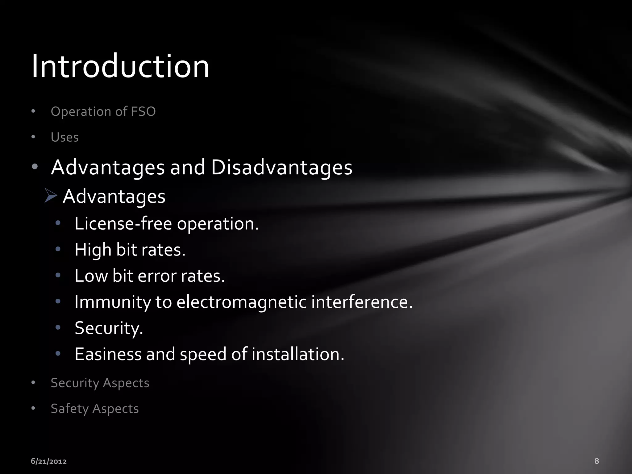 Introduction
•   Operation of FSO
•   Uses

• Advantages and Disadvantages
     Advantages
     •   License-free operation.
     •   High bit rates.
     •   Low bit error rates.
     •   Immunity to electromagnetic interference.
     •   Security.
     •   Easiness and speed of installation.
•   Security Aspects
•   Safety Aspects
 