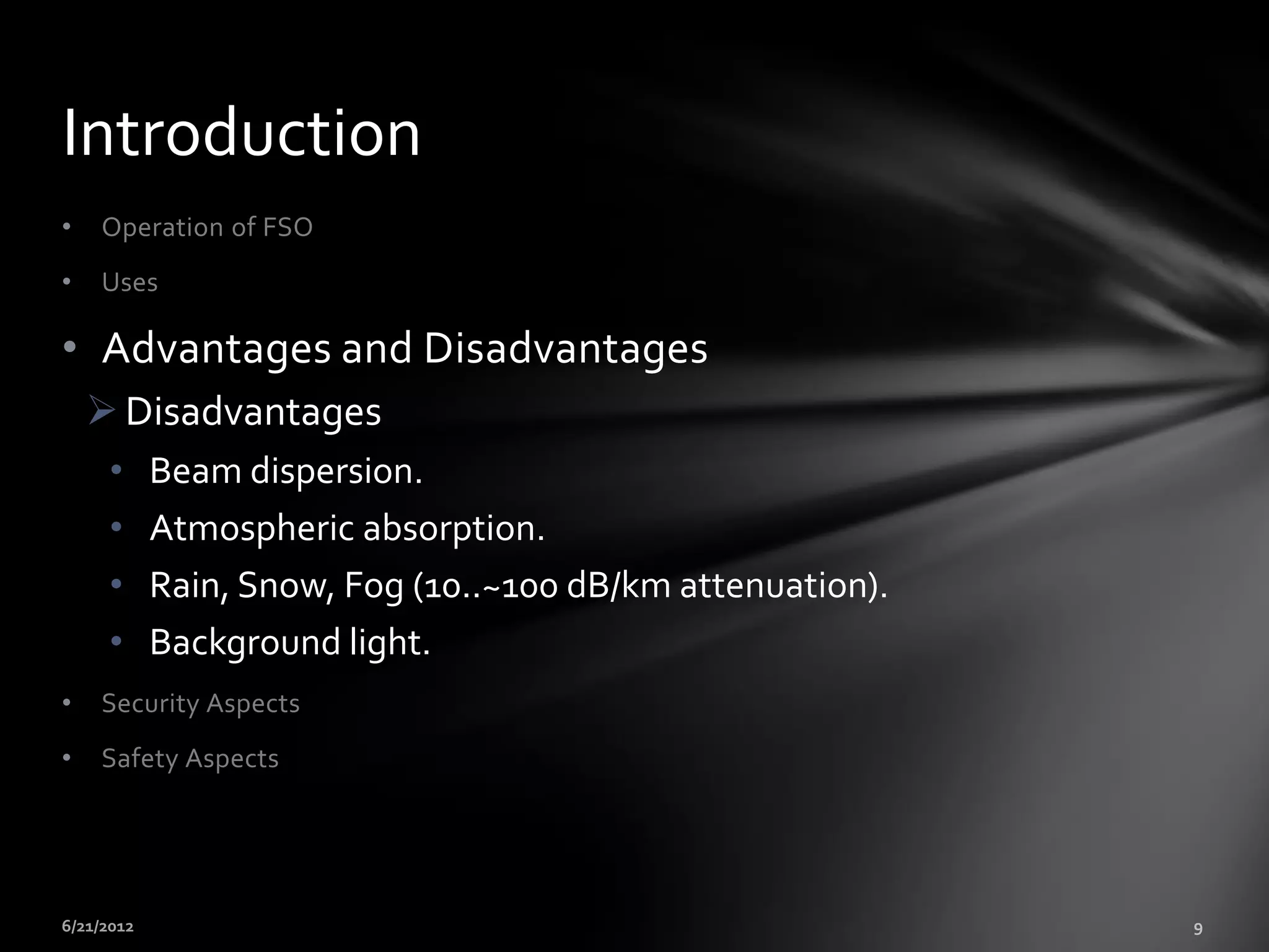 Introduction
•   Operation of FSO
•   Uses

• Advantages and Disadvantages
     Disadvantages
     •   Beam dispersion.
     •   Atmospheric absorption.
     •   Rain, Snow, Fog (10..~100 dB/km attenuation).
     •   Background light.
•   Security Aspects
•   Safety Aspects
 