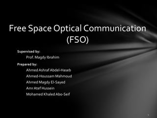 Free Space Optical Communication
             (FSO)
 Supervised by:
      Prof. Magdy Ibrahim
 Prepared by:
      Ahmed Ashraf Abdel-Haseb
      Ahmed-Houssam Mahmoud
      Ahmed Magdy El-Sayed
      Amr Atef Hussein
      Mohamed Khaled Abo-Seif
 