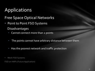 Applications
Free Space Optical Networks
• Point to Point FSO Systems
    Disadvantages
    • Cannot connect more than 2 points

    • The points cannot have arbitrary distance between them

    • Has the poorest network and traffic protection


•   Mesh FSO Systems
FSO on HAPs (Future Application)
 