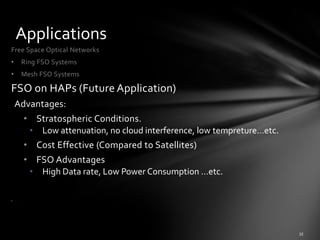 Applications
Free Space Optical Networks
•    Ring FSO Systems
•    Mesh FSO Systems

FSO on HAPs (Future Application)
    Advantages:
         • Stratospheric Conditions.
          • Low attenuation, no cloud interference, low tempreture…etc.
         • Cost Effective (Compared to Satellites)
         • FSO Advantages
          • High Data rate, Low Power Consumption …etc.

•    .
 