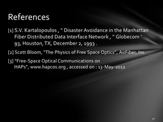 References
[1] S.V. Kartalopoulos , “ Disaster Avoidance in the Manhattan
   Fiber Distributed Data Interface Network , ” Globecom ’
   93, Houston, TX, December 2, 1993 .
[2] Scott Bloom, “The Physics of Free Space Optics”, AirFiber, Inc.
[3] “Free-Space Optical Communications on
    HAPs”, www.hapcos.org , accessed on : 13-May-2012
 