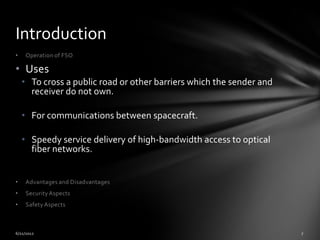 Introduction
•    Operation of FSO

• Uses
    • To cross a public road or other barriers which the sender and
      receiver do not own.

    • For communications between spacecraft.

    • Speedy service delivery of high-bandwidth access to optical
      fiber networks.


•    Advantages and Disadvantages
•    Security Aspects
•    Safety Aspects
 