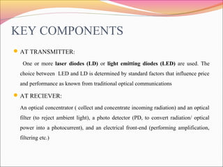 KEY COMPONENTS
AT TRANSMITTER:
One or more laser diodes (LD) or light emitting diodes (LED) are used. The
choice between ...