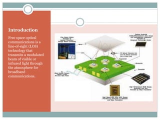 Introduction
Free space optical
communications is a
line-of-sight (LOS)
technology that
transmits a modulated
beam of visible or
infrared light through
the atmosphere for
broadband
communications.
 