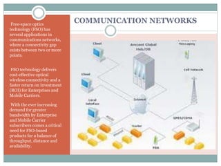 COMMUNICATION NETWORKSFree-space optics
technology (FSO) has
several applications in
communications networks,
where a connectivity gap
exists between two or more
points.
FSO technology delivers
cost-effective optical
wireless connectivity and a
faster return on investment
(ROI) for Enterprises and
Mobile Carriers.
With the ever increasing
demand for greater
bandwidth by Enterprise
and Mobile Carrier
subscribers comes a critical
need for FSO-based
products for a balance of
throughput, distance and
availability.
 