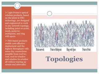 Topologies
 Light Pointe’s optical
wireless products, based
on the latest in FSO
technology, are designed
and engineered to work
in any network topology,
including point-to-point,
mesh, point-to-
multipoint, and ring
with spurs.
 FSO-based products
enable cost-effective
deployment and the
highest throughput with
same-day connections
possible from roof-to-
roof, roof-to-window
and window-to-window
all without tearing up
streets and sidewalks.
 