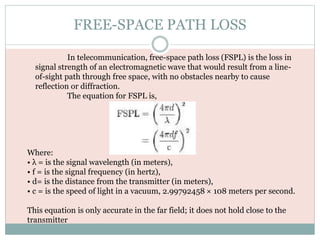 FREE-SPACE PATH LOSS
Where:
• λ = is the signal wavelength (in meters),
• f = is the signal frequency (in hertz),
• d= is the distance from the transmitter (in meters),
• c = is the speed of light in a vacuum, 2.99792458 × 108 meters per second.
This equation is only accurate in the far field; it does not hold close to the
transmitter
In telecommunication, free-space path loss (FSPL) is the loss in
signal strength of an electromagnetic wave that would result from a line-
of-sight path through free space, with no obstacles nearby to cause
reflection or diffraction.
The equation for FSPL is,
 