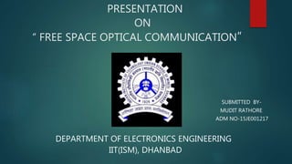 PRESENTATION
ON
“ FREE SPACE OPTICAL COMMUNICATION”
Submitted by:
SUBMITTED BY-
MUDIT RATHORE
ADM NO-15JE001217
DEPARTMENT OF ELECTRONICS ENGINEERING
IIT(ISM), DHANBAD
 
