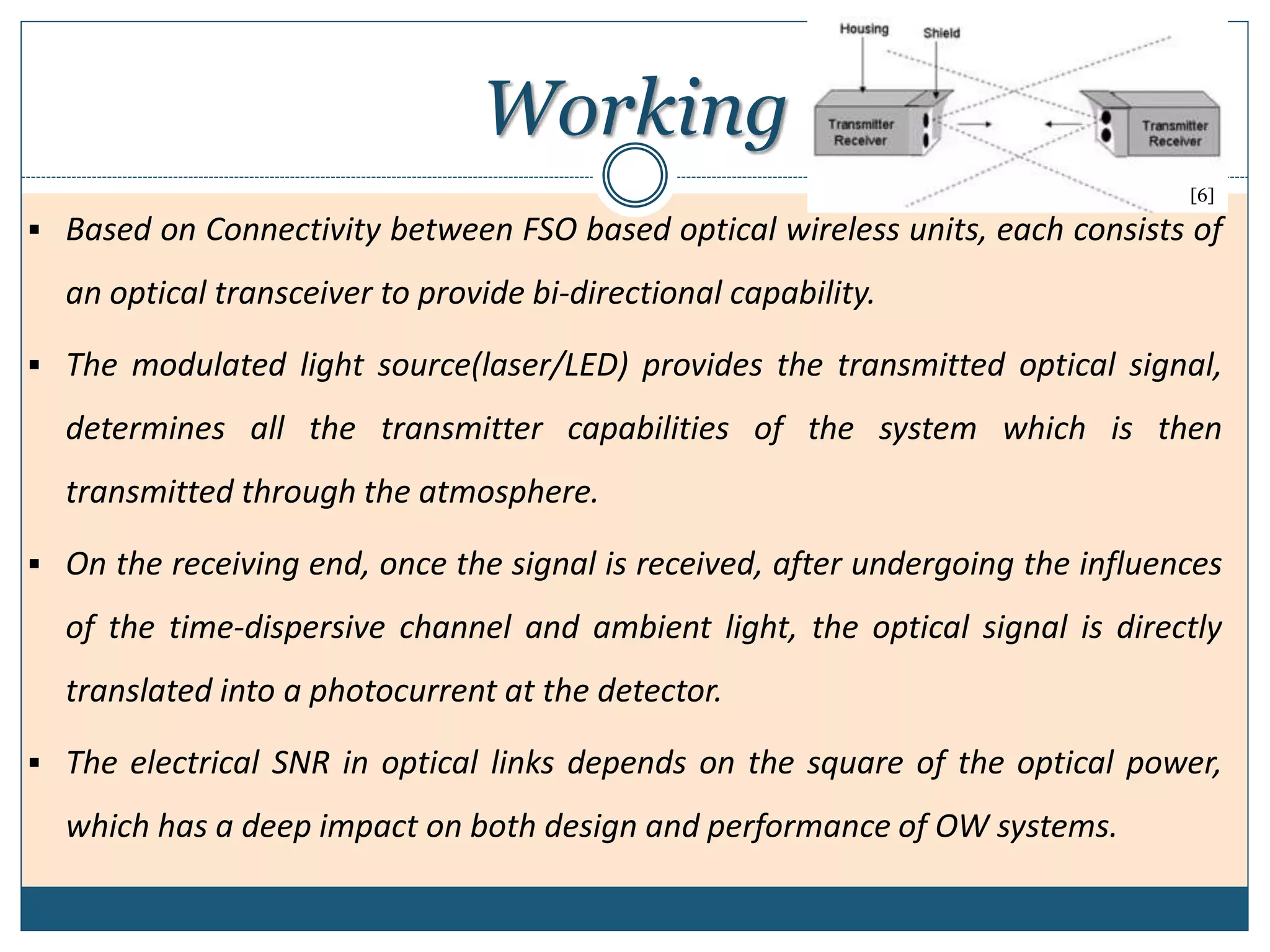 Working
 Based on Connectivity between FSO based optical wireless units, each consists of
an optical transceiver to provide bi-directional capability.
 The modulated light source(laser/LED) provides the transmitted optical signal,
determines all the transmitter capabilities of the system which is then
transmitted through the atmosphere.
 On the receiving end, once the signal is received, after undergoing the influences
of the time-dispersive channel and ambient light, the optical signal is directly
translated into a photocurrent at the detector.
 The electrical SNR in optical links depends on the square of the optical power,
which has a deep impact on both design and performance of OW systems.
[6]
 