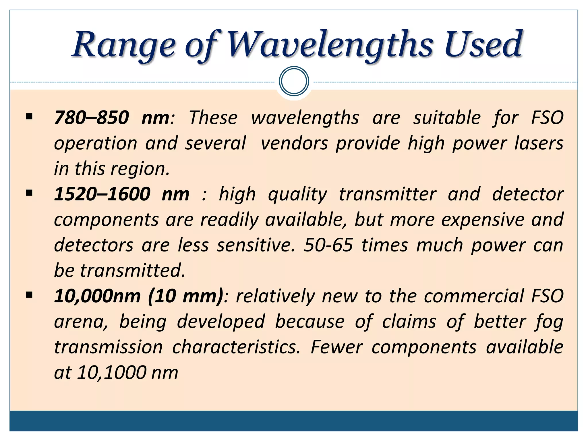 Range of Wavelengths Used
 780–850 nm: These wavelengths are suitable for FSO
operation and several vendors provide high power lasers
in this region.
 1520–1600 nm : high quality transmitter and detector
components are readily available, but more expensive and
detectors are less sensitive. 50-65 times much power can
be transmitted.
 10,000nm (10 mm): relatively new to the commercial FSO
arena, being developed because of claims of better fog
transmission characteristics. Fewer components available
at 10,1000 nm
 