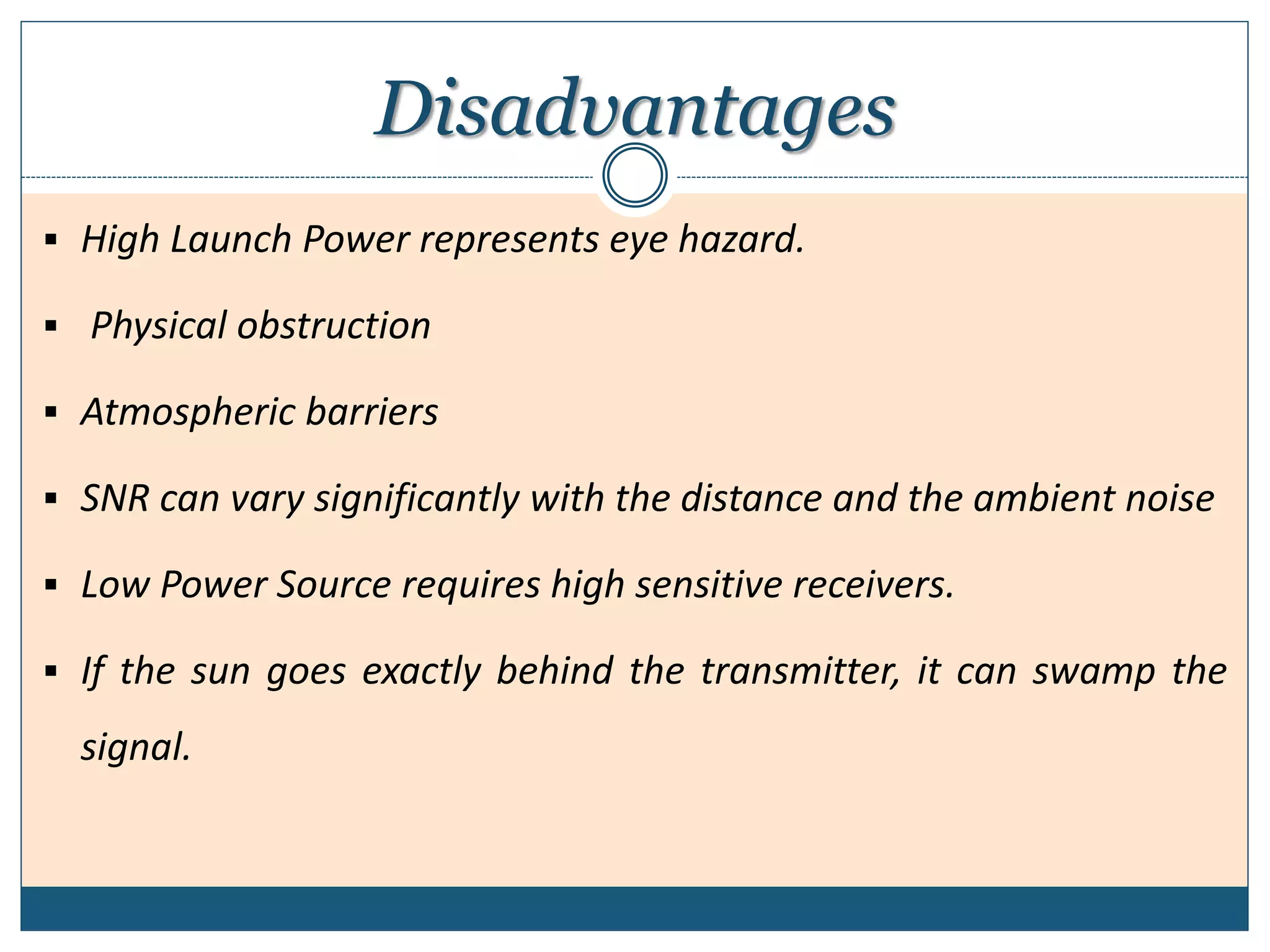 Disadvantages
 High Launch Power represents eye hazard.
 Physical obstruction
 Atmospheric barriers
 SNR can vary significantly with the distance and the ambient noise
 Low Power Source requires high sensitive receivers.
 If the sun goes exactly behind the transmitter, it can swamp the
signal.
 