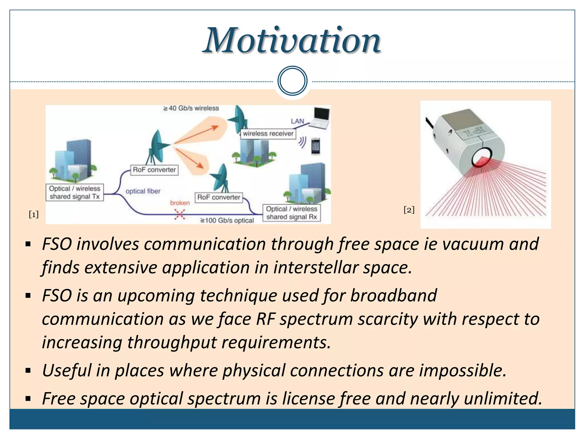 Motivation
 FSO involves communication through free space ie vacuum and
finds extensive application in interstellar space.
 FSO is an upcoming technique used for broadband
communication as we face RF spectrum scarcity with respect to
increasing throughput requirements.
 Useful in places where physical connections are impossible.
 Free space optical spectrum is license free and nearly unlimited.
[1]
[2]
 