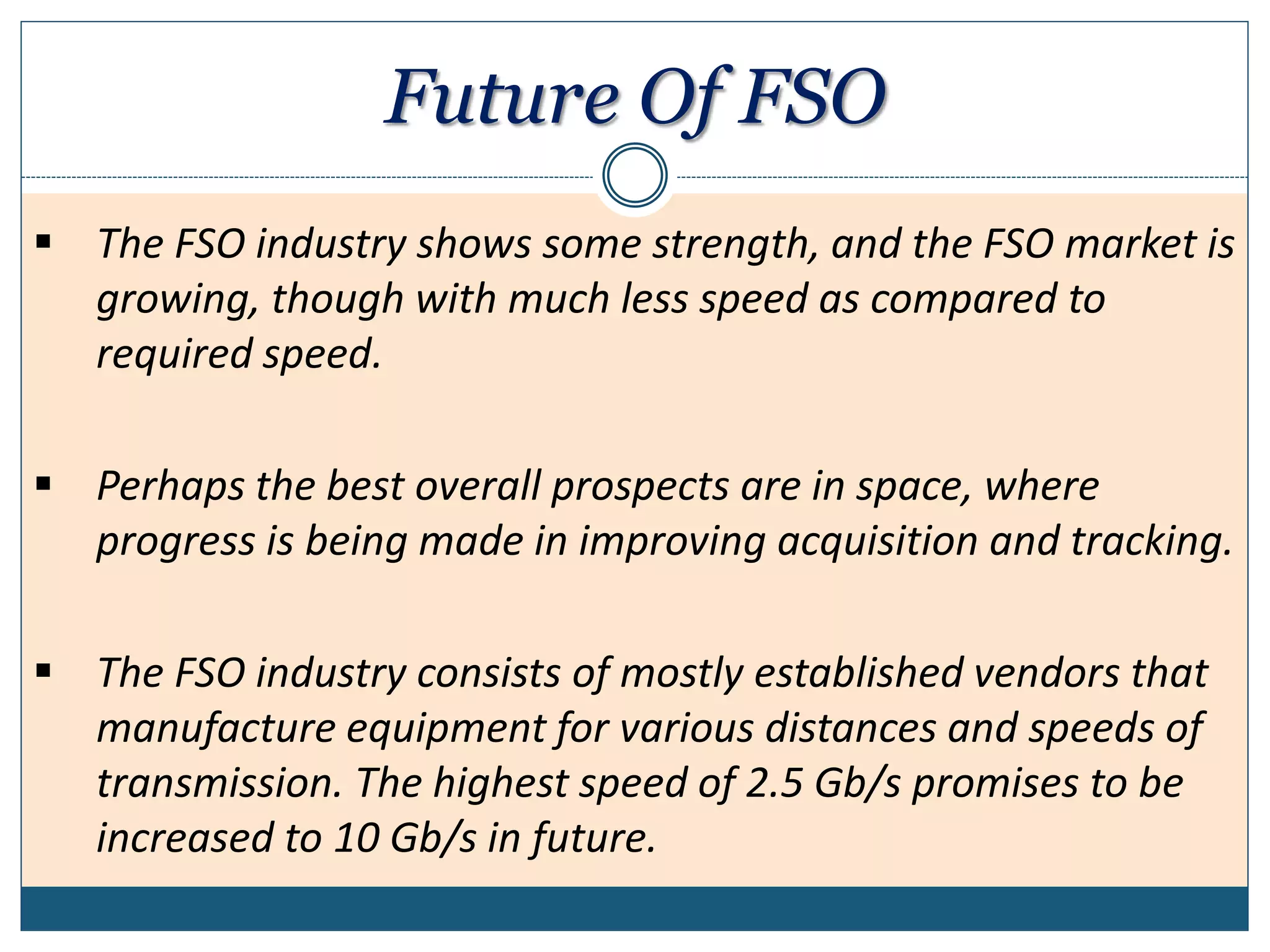 Future Of FSO
 The FSO industry shows some strength, and the FSO market is
growing, though with much less speed as compared to
required speed.
 Perhaps the best overall prospects are in space, where
progress is being made in improving acquisition and tracking.
 The FSO industry consists of mostly established vendors that
manufacture equipment for various distances and speeds of
transmission. The highest speed of 2.5 Gb/s promises to be
increased to 10 Gb/s in future.
 