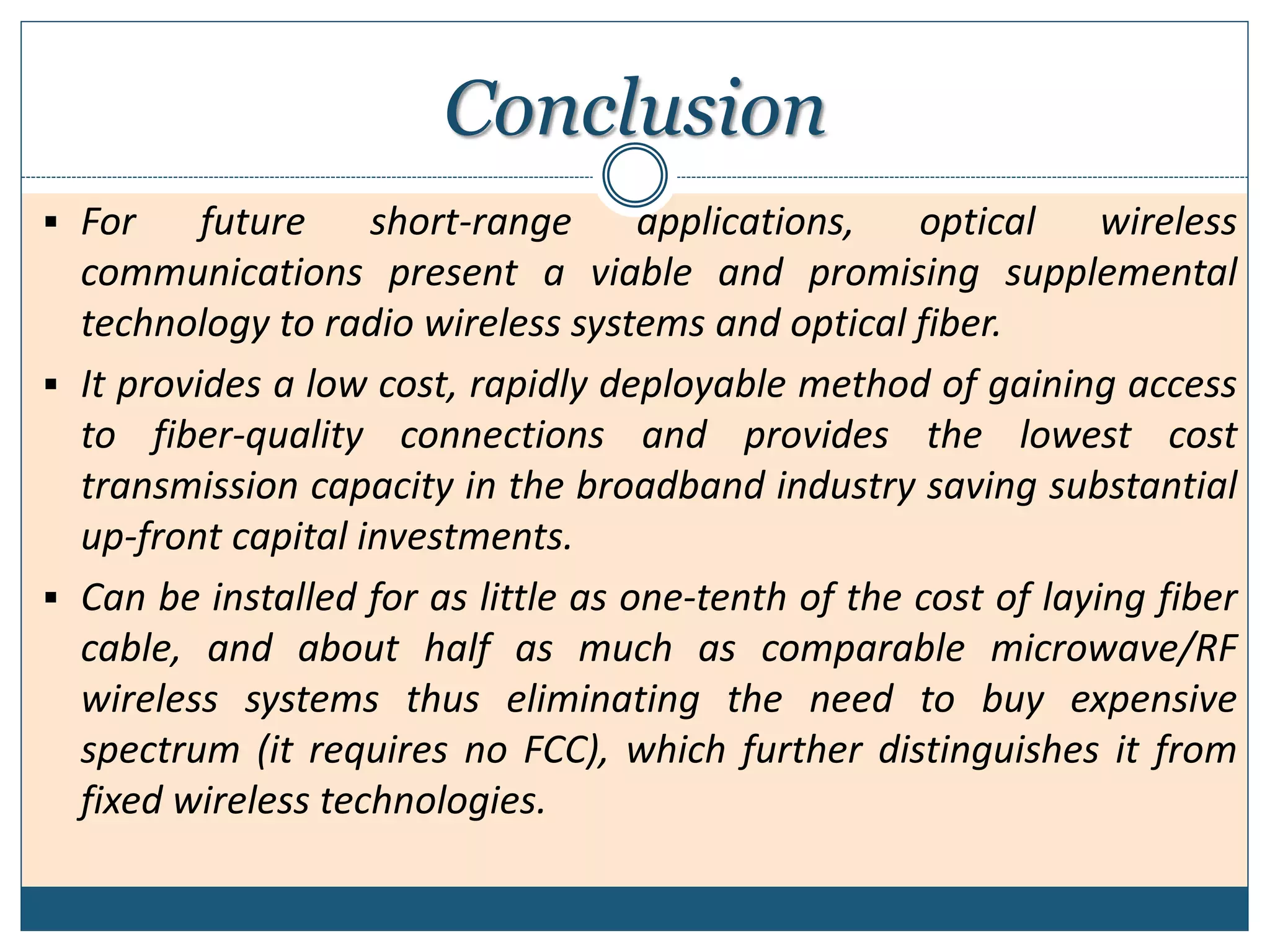 Conclusion
 For future short-range applications, optical wireless
communications present a viable and promising supplemental
technology to radio wireless systems and optical fiber.
 It provides a low cost, rapidly deployable method of gaining access
to fiber-quality connections and provides the lowest cost
transmission capacity in the broadband industry saving substantial
up-front capital investments.
 Can be installed for as little as one-tenth of the cost of laying fiber
cable, and about half as much as comparable microwave/RF
wireless systems thus eliminating the need to buy expensive
spectrum (it requires no FCC), which further distinguishes it from
fixed wireless technologies.
 