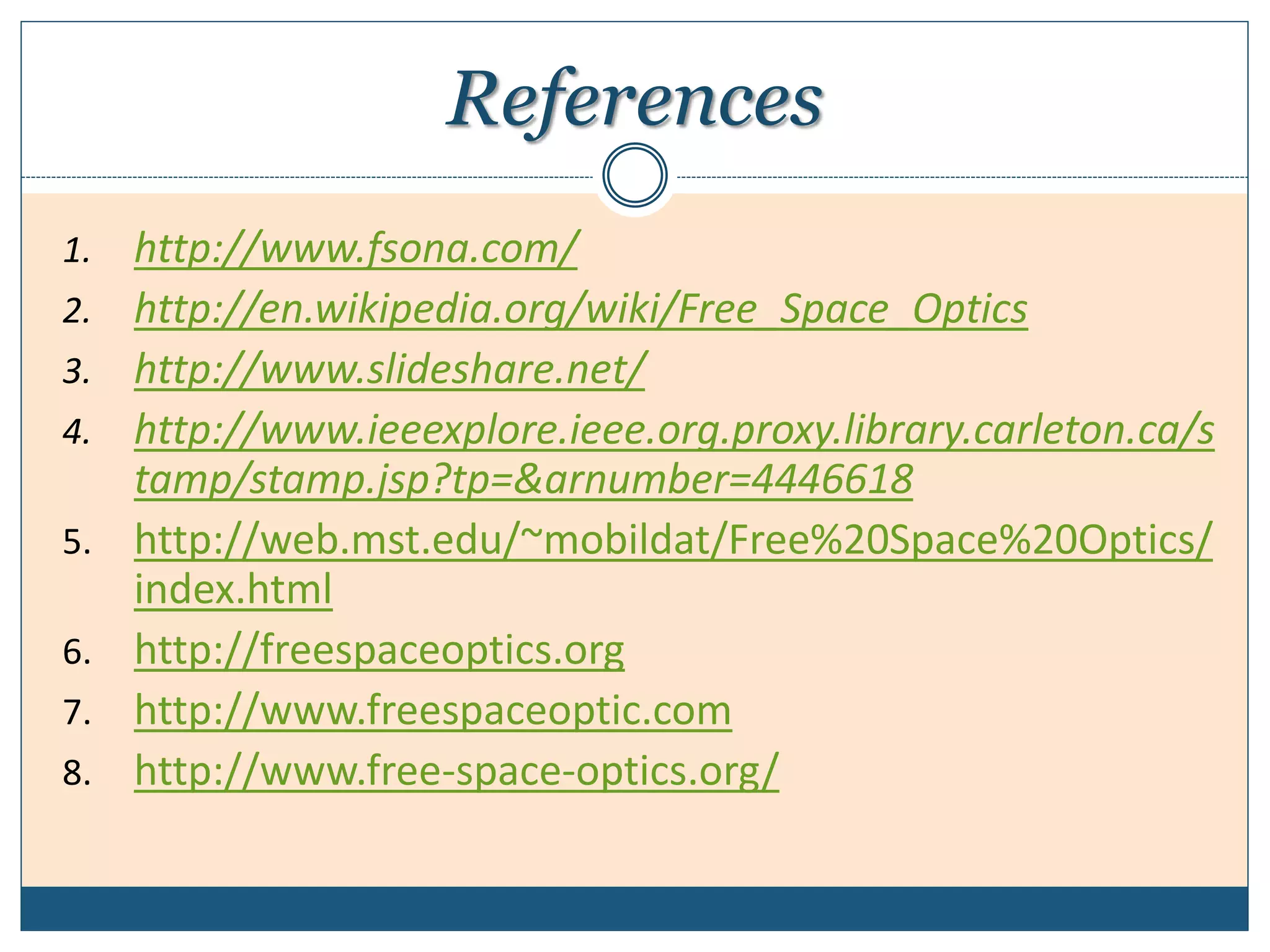 References
1. http://www.fsona.com/
2. http://en.wikipedia.org/wiki/Free_Space_Optics
3. http://www.slideshare.net/
4. http://www.ieeexplore.ieee.org.proxy.library.carleton.ca/s
tamp/stamp.jsp?tp=&arnumber=4446618
5. http://web.mst.edu/~mobildat/Free%20Space%20Optics/
index.html
6. http://freespaceoptics.org
7. http://www.freespaceoptic.com
8. http://www.free-space-optics.org/
 