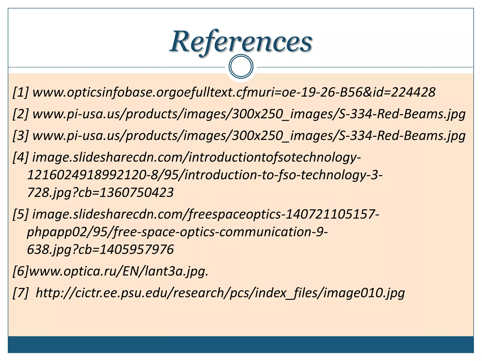 References
[1] www.opticsinfobase.orgoefulltext.cfmuri=oe-19-26-B56&id=224428
[2] www.pi-usa.us/products/images/300x250_images/S-334-Red-Beams.jpg
[3] www.pi-usa.us/products/images/300x250_images/S-334-Red-Beams.jpg
[4] image.slidesharecdn.com/introductiontofsotechnology-
1216024918992120-8/95/introduction-to-fso-technology-3-
728.jpg?cb=1360750423
[5] image.slidesharecdn.com/freespaceoptics-140721105157-
phpapp02/95/free-space-optics-communication-9-
638.jpg?cb=1405957976
[6]www.optica.ru/EN/lant3a.jpg.
[7] http://cictr.ee.psu.edu/research/pcs/index_files/image010.jpg
 