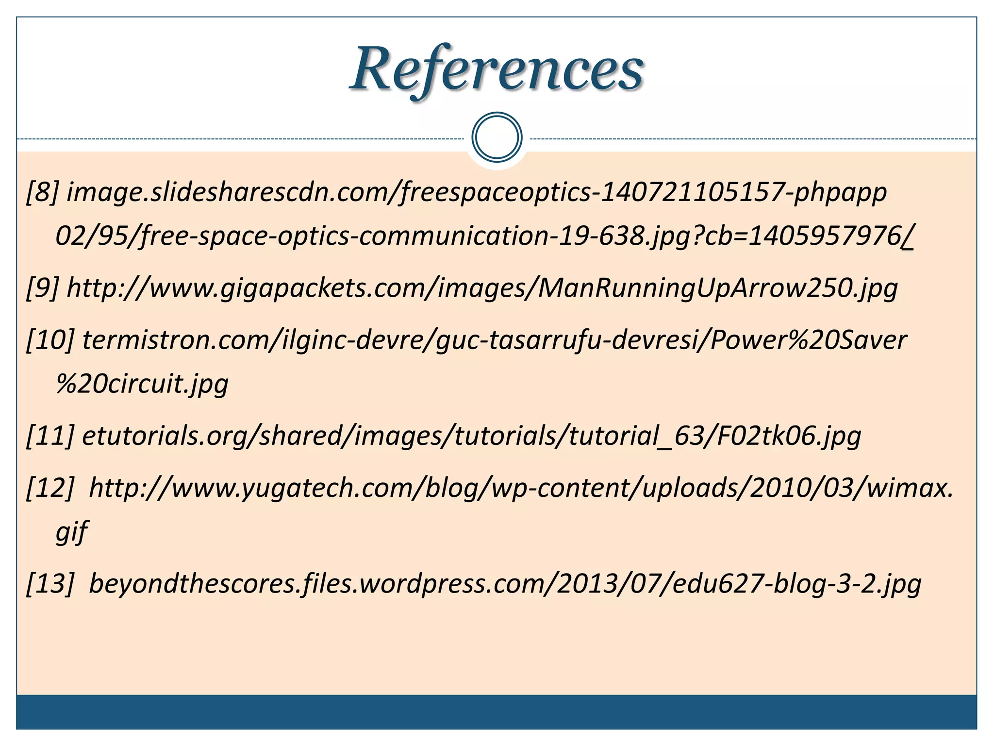 References
[8] image.slidesharescdn.com/freespaceoptics-140721105157-phpapp
02/95/free-space-optics-communication-19-638.jpg?cb=1405957976/
[9] http://www.gigapackets.com/images/ManRunningUpArrow250.jpg
[10] termistron.com/ilginc-devre/guc-tasarrufu-devresi/Power%20Saver
%20circuit.jpg
[11] etutorials.org/shared/images/tutorials/tutorial_63/F02tk06.jpg
[12] http://www.yugatech.com/blog/wp-content/uploads/2010/03/wimax.
gif
[13] beyondthescores.files.wordpress.com/2013/07/edu627-blog-3-2.jpg
 