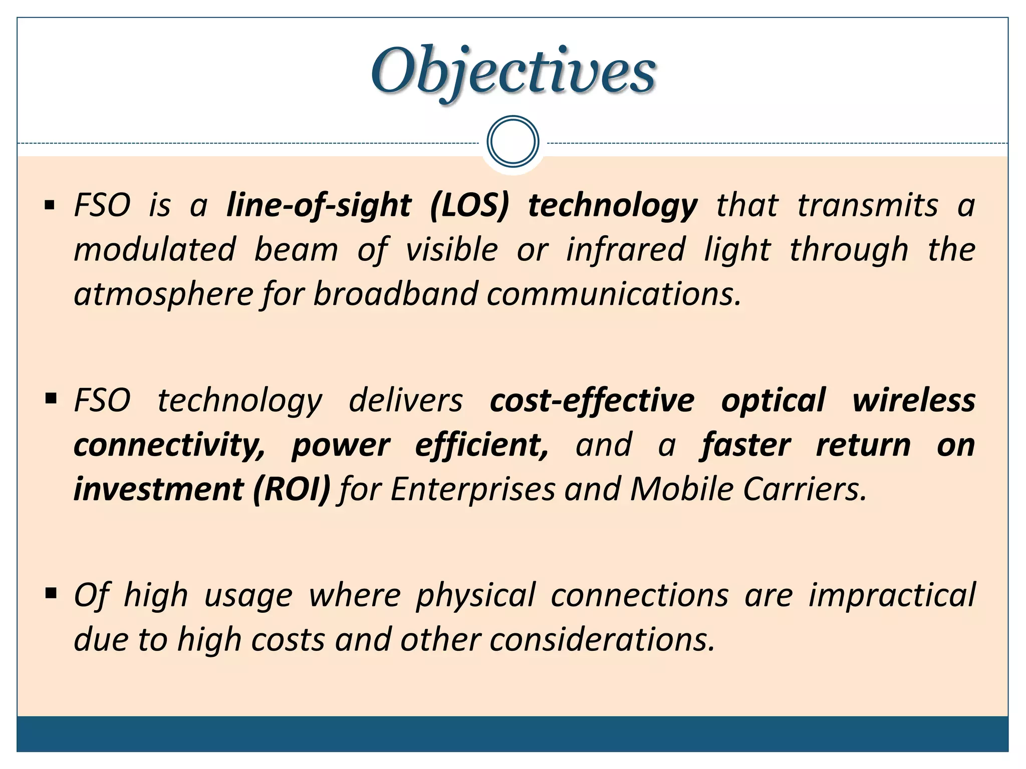 Objectives
 FSO is a line-of-sight (LOS) technology that transmits a
modulated beam of visible or infrared light through the
atmosphere for broadband communications.
 FSO technology delivers cost-effective optical wireless
connectivity, power efficient, and a faster return on
investment (ROI) for Enterprises and Mobile Carriers.
 Of high usage where physical connections are impractical
due to high costs and other considerations.
 