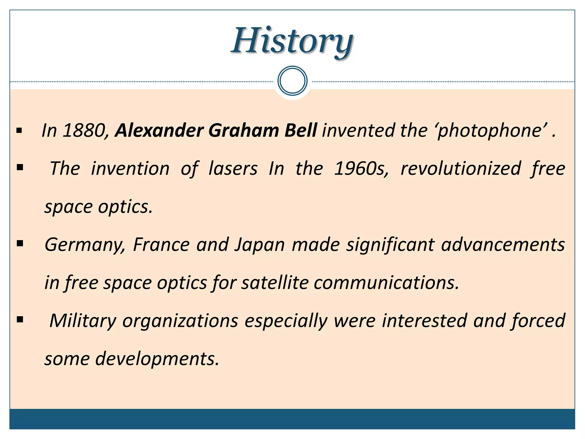 History
 In 1880, Alexander Graham Bell invented the ‘photophone’ .
 The invention of lasers In the 1960s, revolutionized free
space optics.
 Germany, France and Japan made significant advancements
in free space optics for satellite communications.
 Military organizations especially were interested and forced
some developments.
 
