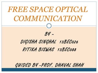 BY –
DIGISHA SINGHAL 13BEC026
RITIKA BISWAS 13BEC088
GUIDED BY -PROF. DHAVAL SHAH
FREE SPACE OPTICAL
COMMUNICATION
 